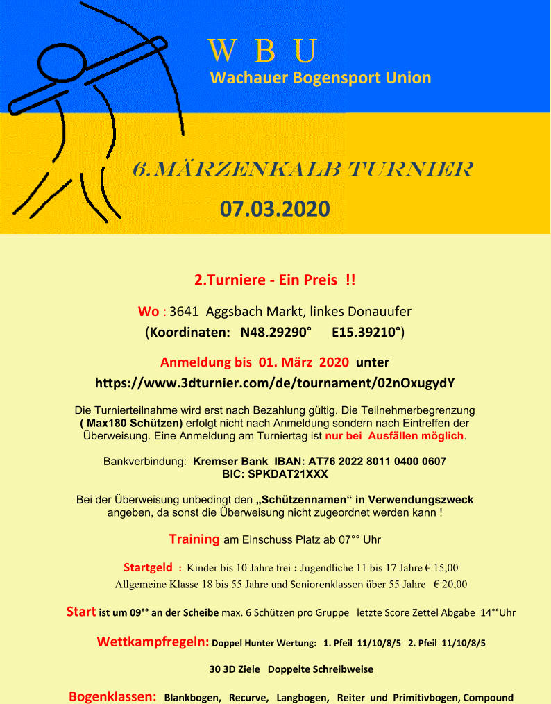 Wachauer Bogensport Union             6.Märzenkalb turnier   07.03.2020   2.Turniere - Ein Preis  !!  Wo : 3641  Aggsbach Markt, linkes Donauufer                             (Koordinaten:   N48.29290°      E15.39210°)  Anmeldung bis  01. März  2020  unter https://www.3dturnier.com/de/tournament/02nOxugydY  Die Turnierteilnahme wird erst nach Bezahlung gültig. Die Teilnehmerbegrenzung        ( Max180 Schützen) erfolgt nicht nach Anmeldung sondern nach Eintreffen der  Überweisung. Eine Anmeldung am Turniertag ist nur bei  Ausfällen möglich.    Bankverbindung:  Kremser Bank  IBAN: AT76 2022 8011 0400 0607  BIC: SPKDAT21XXX    Bei der Überweisung unbedingt den „Schützennamen“ in Verwendungszweck  angeben, da sonst die Überweisung nicht zugeordnet werden kann !    Training am Einschuss Platz ab 07°° Uhr    Startgeld  :  Kinder bis 10 Jahre frei : Jugendliche 11 bis 17 Jahre € 15,00                                Allgemeine Klasse 18 bis 55 Jahre und Seniorenklassen über 55 Jahre   € 20,00  Start ist um 09°° an der Scheibe max. 6 Schützen pro Gruppe   letzte Score Zettel Abgabe  14°°Uhr Wettkampfregeln: Doppel Hunter Wertung:   1. Pfeil  11/10/8/5   2. Pfeil  11/10/8/5  30 3D Ziele   Doppelte Schreibweise  Bogenklassen:   Blankbogen,   Recurve,   Langbogen,   Reiter  und  Primitivbogen, Compound