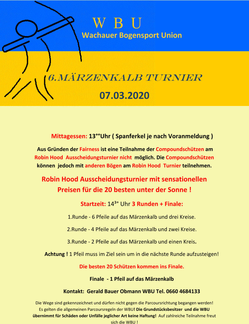 Wachauer Bogensport Union  6.Märzenkalb turnier  07.03.2020     Mittagessen: 13°°Uhr ( Spanferkel je nach Voranmeldung ) Aus Gründen der Fairness ist eine Teilnahme der Compoundschützen am  Robin Hood  Ausscheidungsturnier nicht  möglich. Die Compoundschützen können  jedoch mit anderen Bögen am Robin Hood  Turnier teilnehmen.  Robin Hood Ausscheidungsturnier mit sensationellen Preisen für die 20 besten unter der Sonne ! Startzeit: 14³° Uhr 3 Runden + Finale:  1.Runde - 6 Pfeile auf das Märzenkalb und drei Kreise.  2.Runde - 4 Pfeile auf das Märzenkalb und zwei Kreise.  3.Runde - 2 Pfeile auf das Märzenkalb und einen Kreis.  Achtung ! 1 Pfeil muss im Ziel sein um in die nächste Runde aufzusteigen!  Die besten 20 Schützen kommen ins Finale.  Finale  - 1 Pfeil auf das Märzenkalb  Kontakt:  Gerald Bauer Obmann WBU Tel. 0660 4684133  Die Wege sind gekennzeichnet und dürfen nicht gegen die Parcoursrichtung begangen werden!   Es gelten die allgemeinen Parcoursregeln der WBU! Die Grundstücksbesitzer  und die WBU übernimmt für Schäden oder Unfälle jeglicher Art keine Haftung!  Auf zahlreiche Teilnahme freut  sich die WBU !